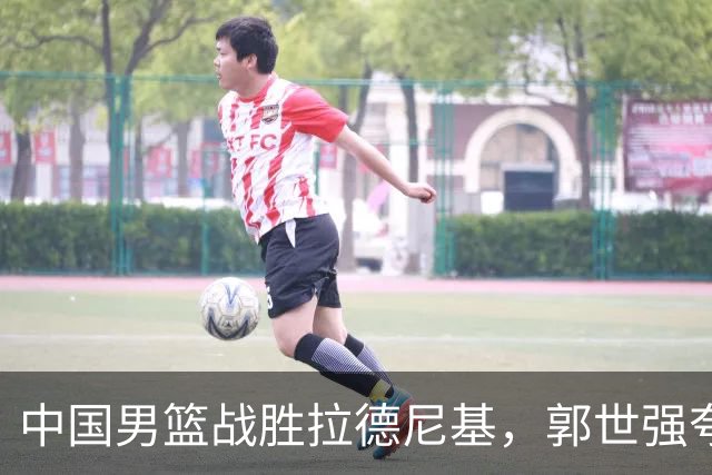 中国男篮战胜拉德尼基，郭世强夸赞一人，不是王俊杰，不是廖三宁