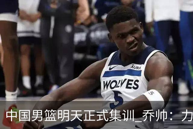 中国男篮明天正式集训 乔帅：力争奥运会门票