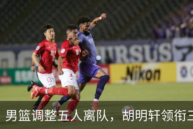 男篮调整五人离队，胡明轩领衔三人意外，一人遗憾一人意料之中