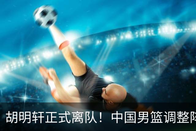 胡明轩正式离队！中国男篮调整阵容，MVP归队