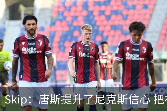 Skip：唐斯提升了尼克斯信心 把布伦森带到第四节去开启科比模式